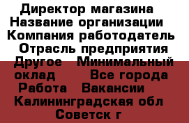 Директор магазина › Название организации ­ Компания-работодатель › Отрасль предприятия ­ Другое › Минимальный оклад ­ 1 - Все города Работа » Вакансии   . Калининградская обл.,Советск г.